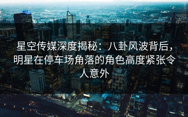 星空传媒深度揭秘：八卦风波背后，明星在停车场角落的角色高度紧张令人意外
