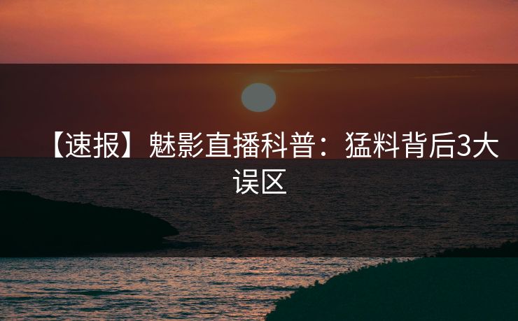 【速报】魅影直播科普：猛料背后3大误区