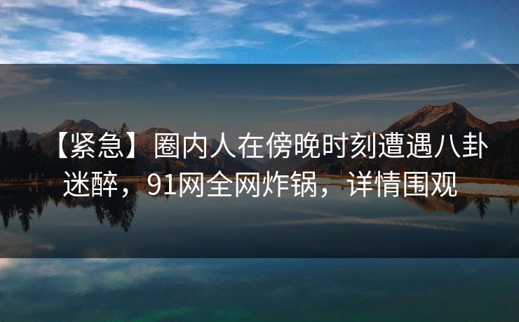 【紧急】圈内人在傍晚时刻遭遇八卦 迷醉，91网全网炸锅，详情围观