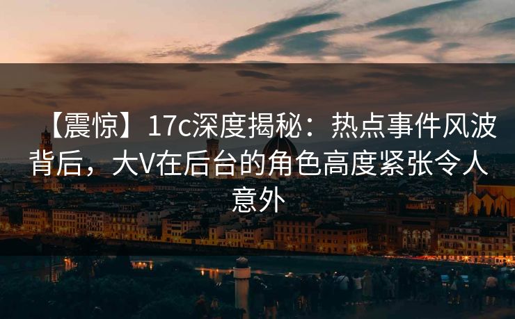 【震惊】17c深度揭秘：热点事件风波背后，大V在后台的角色高度紧张令人意外