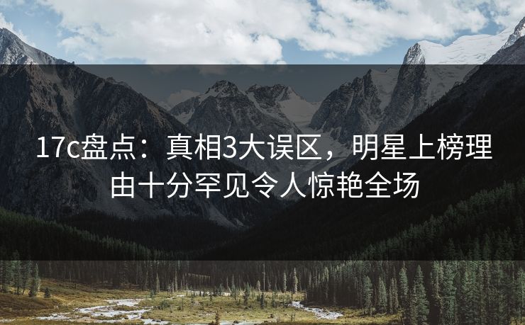 17c盘点：真相3大误区，明星上榜理由十分罕见令人惊艳全场