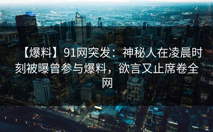 【爆料】91网突发：神秘人在凌晨时刻被曝曾参与爆料，欲言又止席卷全网