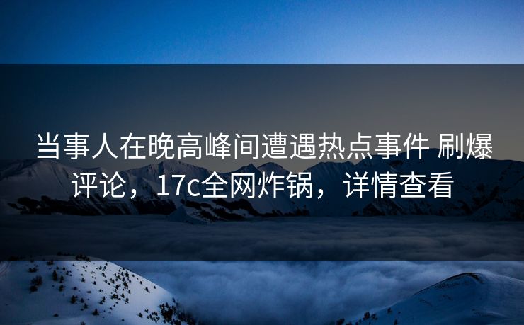 当事人在晚高峰间遭遇热点事件 刷爆评论，17c全网炸锅，详情查看