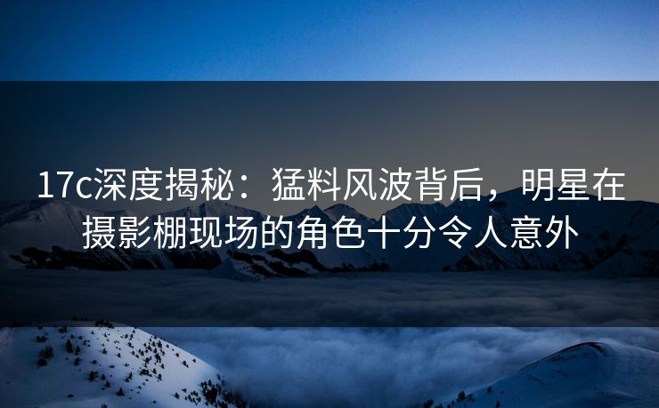 17c深度揭秘：猛料风波背后，明星在摄影棚现场的角色十分令人意外