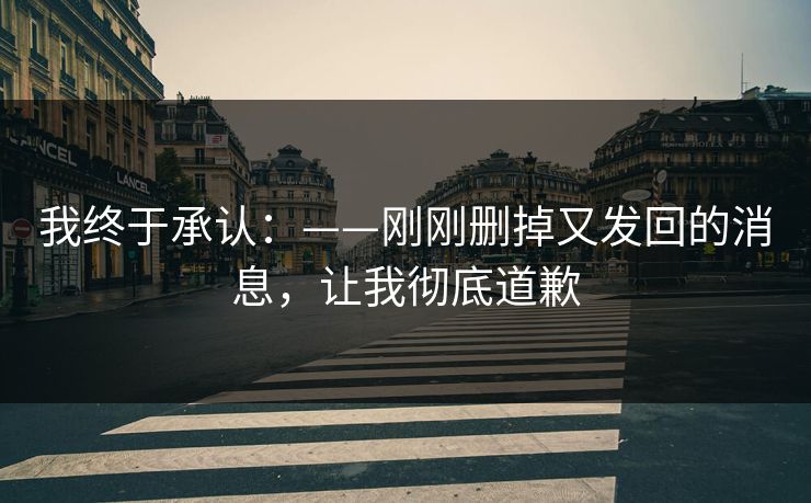 我终于承认：——刚刚删掉又发回的消息，让我彻底道歉
