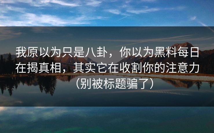 我原以为只是八卦，你以为黑料每日在揭真相，其实它在收割你的注意力（别被标题骗了）