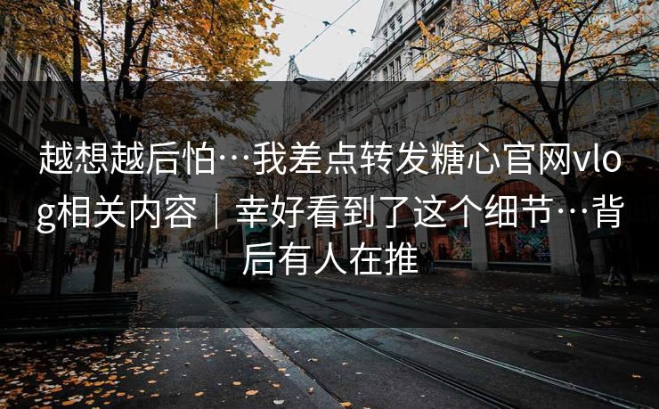 越想越后怕…我差点转发糖心官网vlog相关内容｜幸好看到了这个细节…背后有人在推