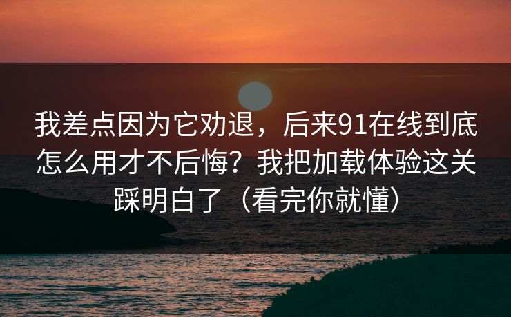 我差点因为它劝退，后来91在线到底怎么用才不后悔？我把加载体验这关踩明白了（看完你就懂）