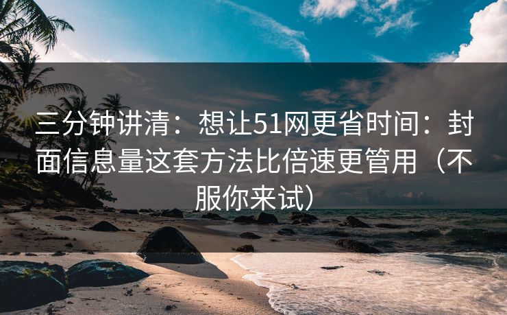 三分钟讲清：想让51网更省时间：封面信息量这套方法比倍速更管用（不服你来试）