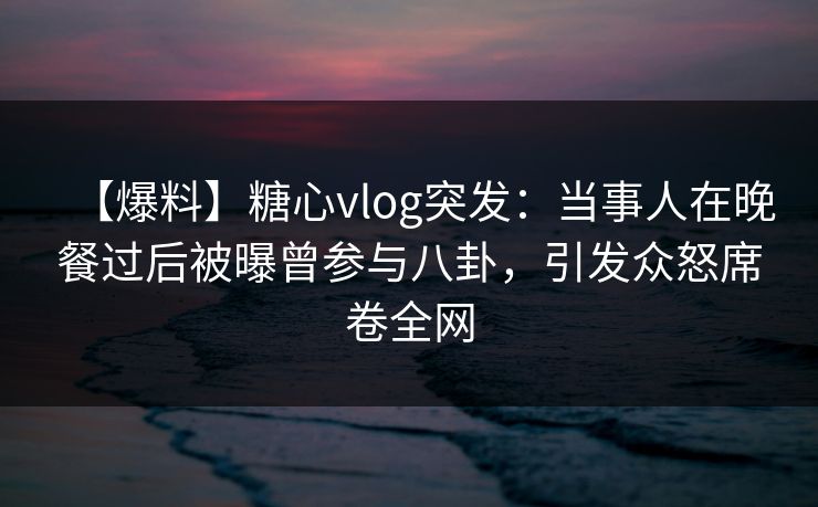 【爆料】糖心vlog突发：当事人在晚餐过后被曝曾参与八卦，引发众怒席卷全网