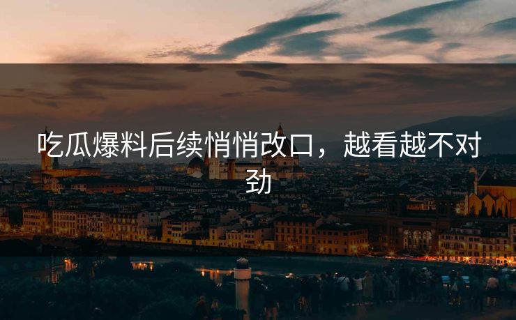 吃瓜爆料后续悄悄改口，越看越不对劲