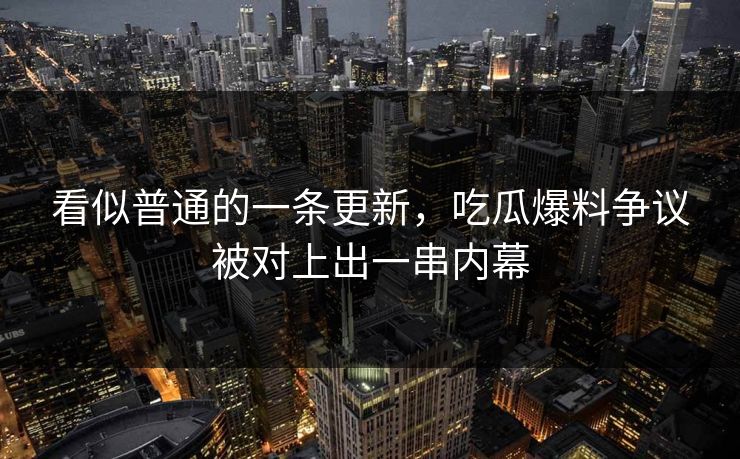 看似普通的一条更新，吃瓜爆料争议被对上出一串内幕